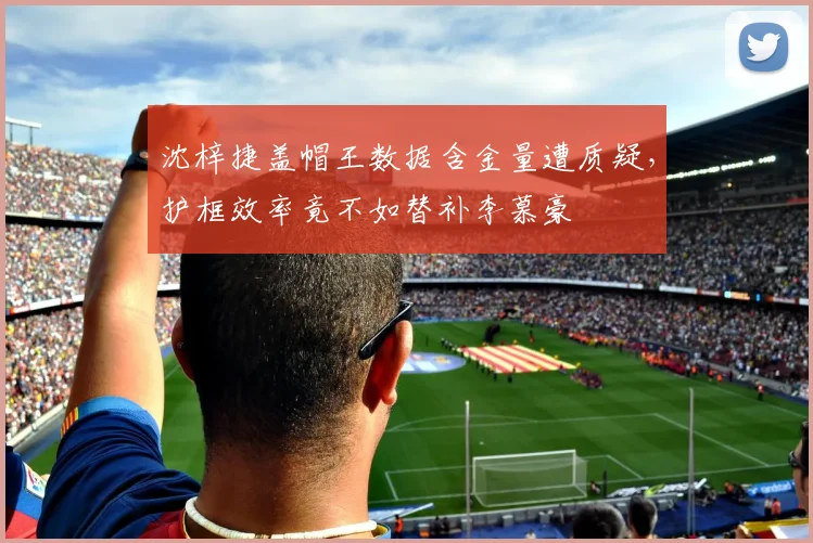 沈梓捷盖帽王数据含金量遭质疑，护框效率竟不如替补李慕豪