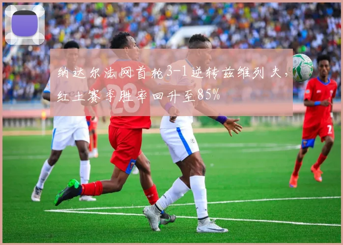 纳达尔法网首轮3-1逆转兹维列夫，红土赛季胜率回升至85%