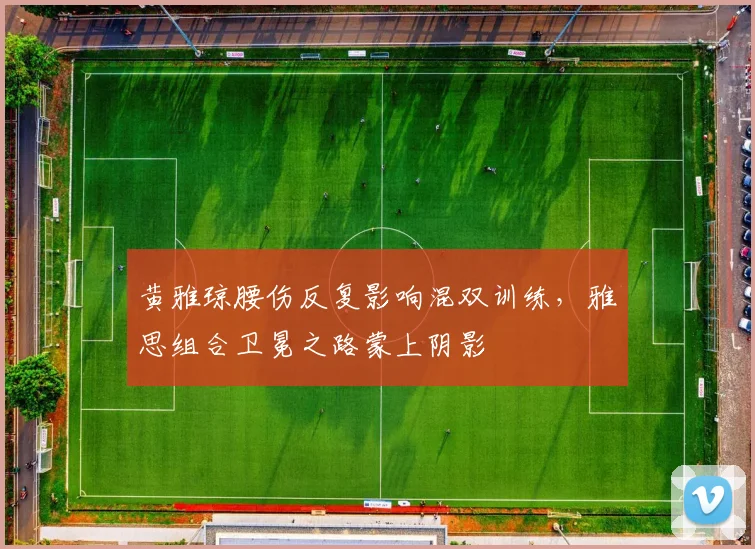 黄雅琼腰伤反复影响混双训练，雅思组合卫冕之路蒙上阴影