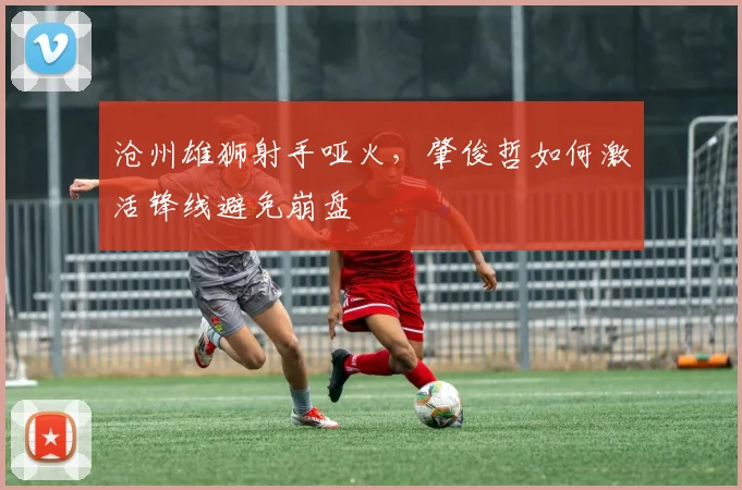 沧州雄狮射手哑火，肇俊哲如何激活锋线避免崩盘